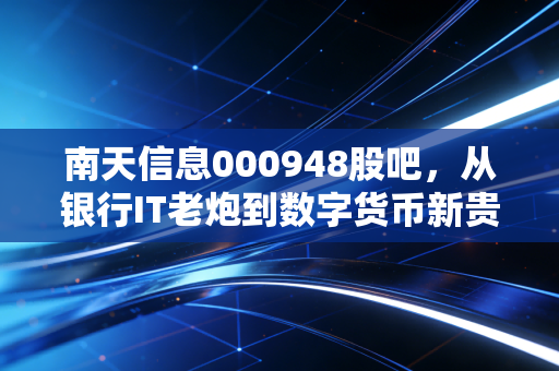 南天信息000948股吧,从银行IT老炮到数字货币新贵,这只云南股还能追吗?