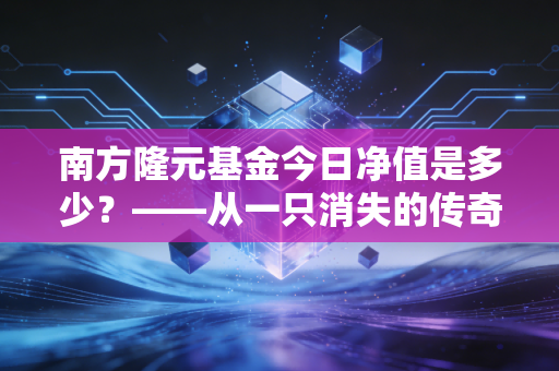 南方隆元基金今日净值是多少?——从一只消失的传奇老基说起投资中的变与不变
