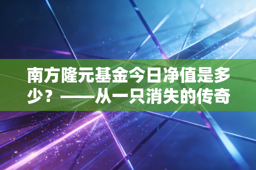南方隆元基金今日净值是多少?——从一只消失的传奇老基说起投资中的变与不变