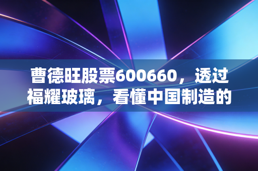 曹德旺股票600660,透过福耀玻璃,看懂中国制造的倔强与智慧