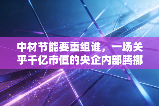 中材节能要重组谁,一场关乎千亿市值的央企内部腾挪猜想