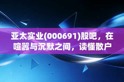 亚太实业(000691)股吧,在喧嚣与沉默之间,读懂散户的悲欢与博弈