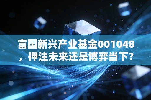 富国新兴产业基金001048,押注未来还是博弈当下?深度拆解这只锋利的成长猎手