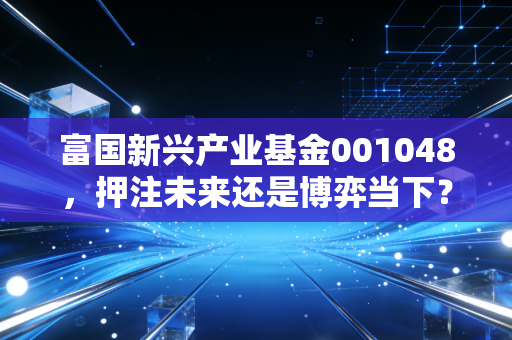富国新兴产业基金001048,押注未来还是博弈当下?深度拆解这只锋利的成长猎手