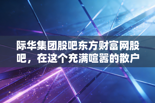 际华集团股吧东方财富网股吧,在这个充满喧嚣的散户大本营,我们究竟在博弈什么?