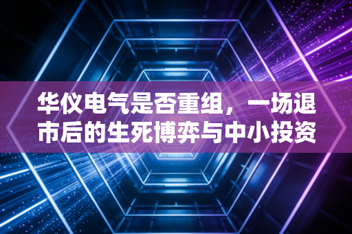 华仪电气是否重组,一场退市后的生死博弈与中小投资者的希望之火