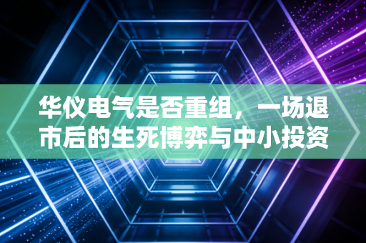 华仪电气是否重组,一场退市后的生死博弈与中小投资者的希望之火