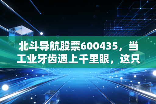 北斗导航股票600435,当工业牙齿遇上千里眼,这只军工股的硬核逻辑与未来博弈