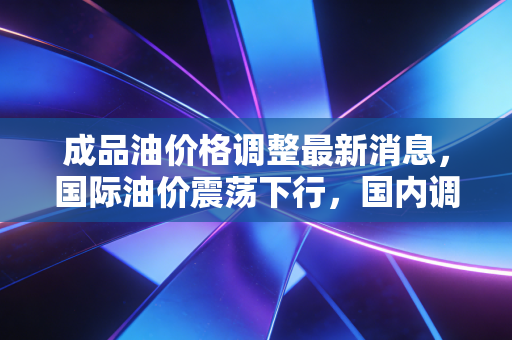 成品油价格调整最新消息,国际油价震荡下行,国内调价窗口即将开启,车主们的加油自由还能实现吗?
