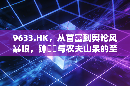 9633.HK,从首富到舆论风暴眼,钟睒睒与农夫山泉的至暗时刻与未来猜想