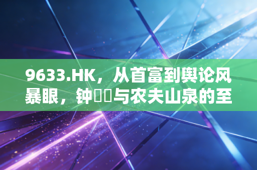 9633.HK,从首富到舆论风暴眼,钟睒睒与农夫山泉的至暗时刻与未来猜想