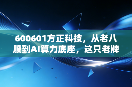 600601方正科技,从老八股到AI算力底座,这只老牌科技股还有多少想象空间?