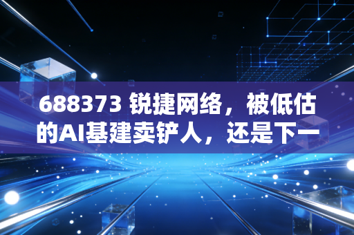 688373 锐捷网络,被低估的AI基建卖铲人,还是下一个被巨头挤压的挑战者?