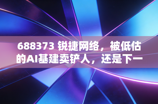 688373 锐捷网络,被低估的AI基建卖铲人,还是下一个被巨头挤压的挑战者?