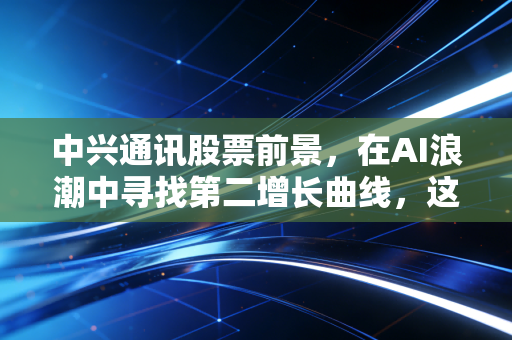 中兴通讯股票前景,在AI浪潮中寻找第二增长曲线,这波稳不稳?
