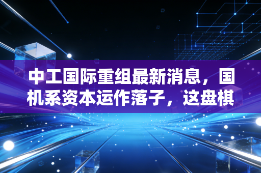 中工国际重组最新消息,国机系资本运作落子,这盘棋到底怎么下?