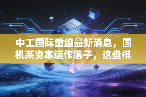 中工国际重组最新消息,国机系资本运作落子,这盘棋到底怎么下?