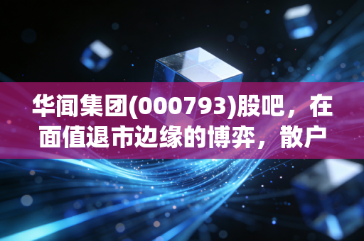 华闻集团(000793)股吧,在面值退市边缘的博弈,散户最后的倔强还是一场豪赌?