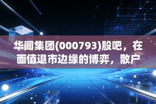 华闻集团(000793)股吧,在面值退市边缘的博弈,散户最后的倔强还是一场豪赌?