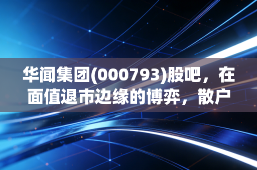 华闻集团(000793)股吧,在面值退市边缘的博弈,散户最后的倔强还是一场豪赌?