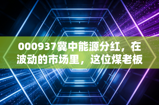 000937冀中能源分红,在波动的市场里,这位煤老板的红包能不能接得住?