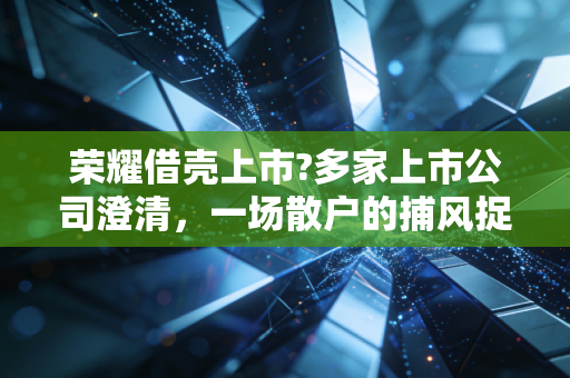 荣耀借壳上市?多家上市公司澄清，一场散户的捕风捉影与资本的暗流涌动