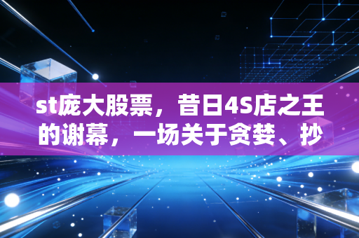 st庞大股票,昔日4S店之王的谢幕,一场关于贪婪、抄底与价值毁灭的深刻反思