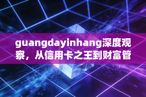 guangdayinhang深度观察,从信用卡之王到财富管理新战场,我们该如何重新审视这家老牌股份行?