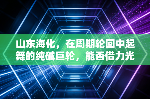 山东海化,在周期轮回中起舞的纯碱巨轮,能否借力光伏破浪前行?