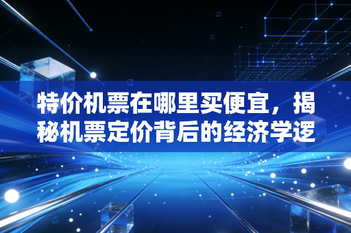 特价机票在哪里买便宜,揭秘机票定价背后的经济学逻辑与实战攻略