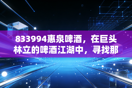 833994惠泉啤酒,在巨头林立的啤酒江湖中,寻找那一口属于福建人的鲜