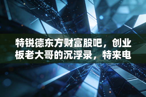 特锐德东方财富股吧,创业板老大哥的沉浮录,特来电能否撑起散户的千亿信仰?