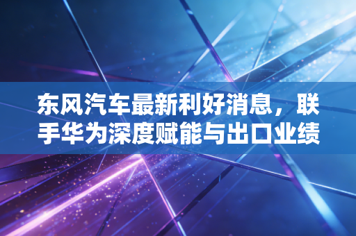 东风汽车最新利好消息,联手华为深度赋能与出口业绩飙升,这只巨无霸能否迎来价值重估?