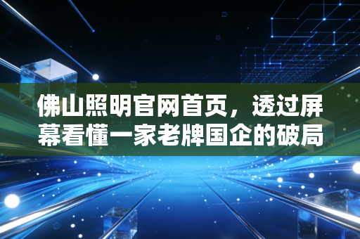 佛山照明官网首页,透过屏幕看懂一家老牌国企的破局与野心