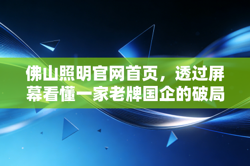 佛山照明官网首页,透过屏幕看懂一家老牌国企的破局与野心