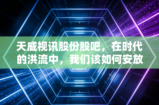 天威视讯股份股吧,在时代的洪流中,我们该如何安放那颗躁动的投资心?