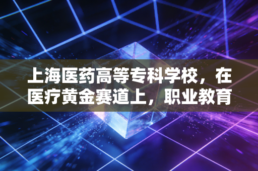 上海医药高等专科学校，在医疗黄金赛道上，职业教育如何跑出超额收益？