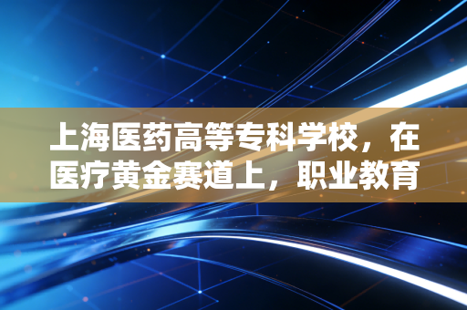 上海医药高等专科学校，在医疗黄金赛道上，职业教育如何跑出超额收益？