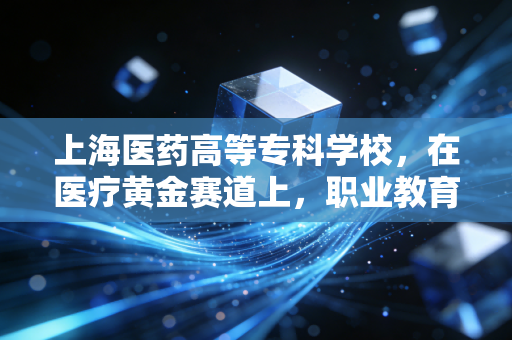 上海医药高等专科学校，在医疗黄金赛道上，职业教育如何跑出超额收益？