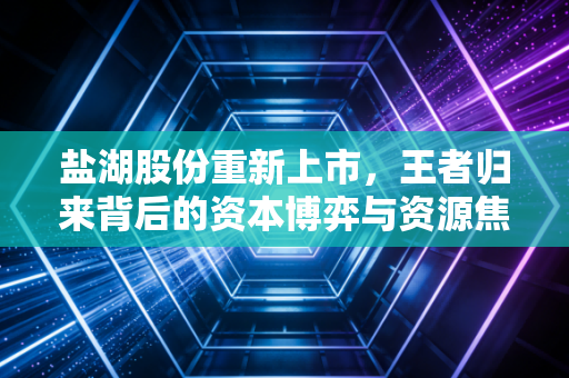 盐湖股份重新上市,王者归来背后的资本博弈与资源焦虑