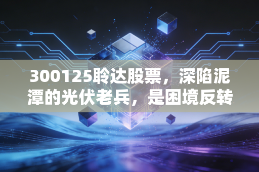 300125聆达股票,深陷泥潭的光伏老兵,是困境反转的黄金坑还是价值毁灭的深渊?