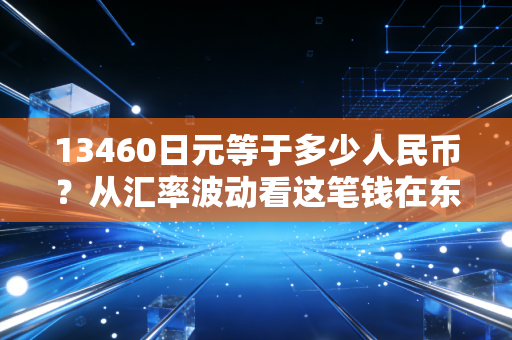 13460日元等于多少人民币?从汇率波动看这笔钱在东京的购买力与投资启示