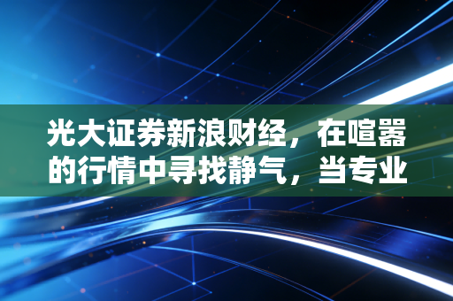 光大证券新浪财经,在喧嚣的行情中寻找静气,当专业研报遇上普通人的生活