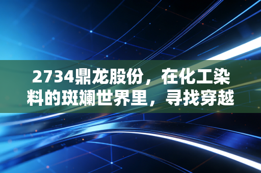 2734鼎龙股份,在化工染料的斑斓世界里,寻找穿越周期的确定性