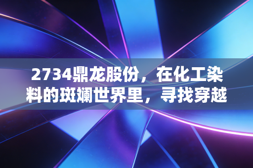 2734鼎龙股份,在化工染料的斑斓世界里,寻找穿越周期的确定性