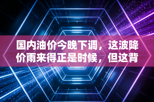 国内油价今晚下调,这波降价雨来得正是时候,但这背后的经济逻辑你真的看懂了吗?