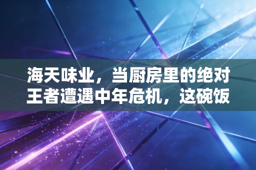 海天味业,当厨房里的绝对王者遭遇中年危机,这碗饭还香不香?