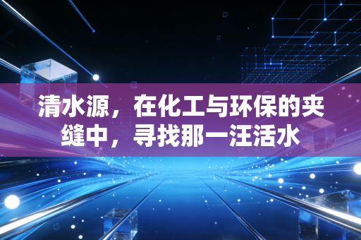 清水源,在化工与环保的夹缝中,寻找那一汪活水