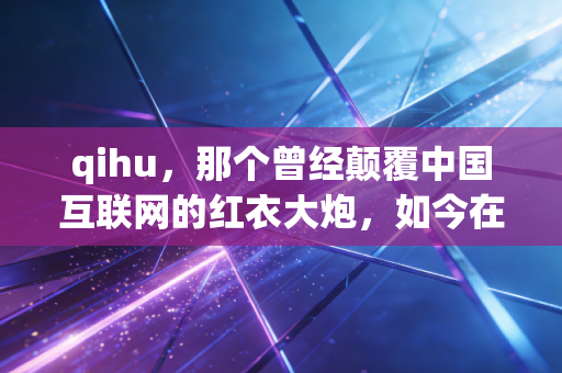 qihu，那个曾经颠覆中国互联网的红衣大炮，如今在AI浪潮中还能翻起多大浪花？