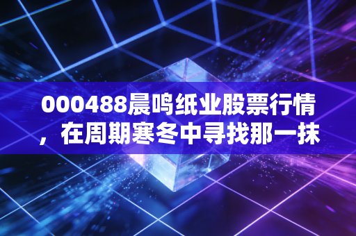 000488晨鸣纸业股票行情,在周期寒冬中寻找那一抹纸间富贵?